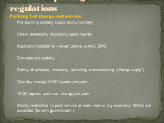 Advance parking rules and
regulations
Parking Lot charge and service
• Pre-booking parking space (daily/monthly)
• Check availability of parking spots nearby
• Application platforms – smart phone, e-mail, SMS
• Computerize parking
• Safety of vehicles , cleaning , servicing or maintaining (charge apply*)
• One day charge 30-50 rupees per park
• 10-20 rupees per hour charge per park
• Strictly restriction to park vehicle at main road or city road else 1000rs will
punished (tie with government )
 