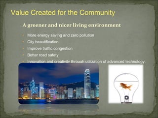 A greener and nicer living environment
• More energy saving and zero pollution
• City beautification
• Improve traffic congestion
• Better road safety
• Innovation and creativity through utilization of advanced technology.
Value Created for the Community
 