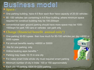 Space :
 One parking building have 4-5 floor each floor have capacity of 20-30 vehicles :
 80 -100 vehicles can containing in 4-5 floor building ,where minimum space
required for construct building may be 100-200sqm
 conventional open ground parking should have more space may be 1000-
1500sqm for park 100 cars or vehicles can park only
Charge (financial benefit annual only*)
 One parking 30-50 rupees then how much for 80-100 vehicles per day =4000 or
5000 rupees
 For annual benefits nearby =48000 or 50000
 this for one parking only
 Online booking apps benefits *
 Parking may made 10-15 in one city
 For make smart India whole city must required smart parking
 Minimum number of city in India 100 or 150 approximately
 Each city 15 parking 150X15=2250 parking
 
