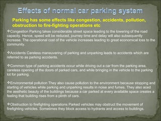 Parking has some effects like congestion, accidents, pollution,
obstruction to fire-fighting operations etc
Congestion Parking takes considerable street space leading to the lowering of the road
capacity. Hence, speed will be reduced, journey time and delay will also subsequently
increase. The operational cost of the vehicle increases leading to great economical loss to the
community.
Accidents Careless maneuvering of parking and unparking leads to accidents which are
referred to as parking accidents.
Common type of parking accidents occur while driving out a car from the parking area,
careless opening of the doors of parked cars, and while bringing in the vehicle to the parking
lot for parking.
Environmental pollution They also cause pollution to the environment because stopping and
starting of vehicles while parking and unparking results in noise and fumes. They also aced
the aesthetic beauty of the buildings because a car parked at every available space creates a
feeling that building rises from a plinth of cars.
Obstruction to firefighting operations Parked vehicles may obstruct the movement of
firefighting vehicles. Sometimes they block access to hydrants and access to buildings.
 