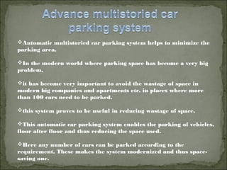 Automatic multistoried car parking system helps to minimize the
parking area.
In the modern world where parking space has become a very big
problem,
it has become very important to avoid the wastage of space in
modern big companies and apartments etc. in places where more
than 100 cars need to be parked,
this system proves to be useful in reducing wastage of space.
This automatic car parking system enables the parking of vehicles,
floor after floor and thus reducing the space used.
Here any number of cars can be parked according to the
requirement. These makes the system modernized and thus space-
saving one. 
 