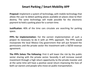 Smart Parking / Smart Mobility APP
Proposal: Implement a system of technology, with mobile technology that
allows the user to detect parking places available on places close to their
destiny. The same technology will made possible for the electronic
payment to hold a parking place for a certain time.
Justification: 40% of the time cars circulate are searching for parking
space.
PPPs for implementation: For the correct implementation of such a
project its necessary to do it with an PPPs approach. The PPPs would
incorporate the local Mexico City government that will put forward the
permissions and the private sector the investment with a 50/50 revenue
agreement.
The PPPs Solves The Following: First it will lower the risk by the public
sector sharing with the private sector. Secondly it will increase overall
investment through a high return opportunity to the private investor and
at the same time will have a positive social return improving the lives of
both car owners and people who move on public transportation.
 