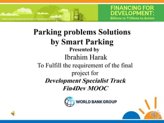Parking problems Solutions
by Smart Parking
Presented by
Ibrahim Harak
To Fulfill the requirement of the final
project for
Development Specialist Track
Fin4Dev MOOC
 