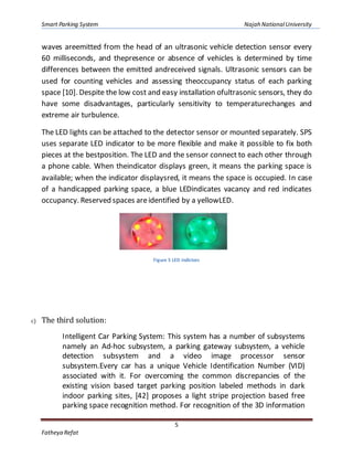 Smart Parking System Najah NationalUniversity
5
Fatheya Refat
waves areemitted from the head of an ultrasonic vehicle detection sensor every
60 milliseconds, and thepresence or absence of vehicles is determined by time
differences between the emitted andreceived signals. Ultrasonic sensors can be
used for counting vehicles and assessing theoccupancy status of each parking
space [10]. Despite the low cost and easy installation ofultrasonic sensors, they do
have some disadvantages, particularly sensitivity to temperaturechanges and
extreme air turbulence.
The LED lights can be attached to the detector sensor or mounted separately. SPS
uses separate LED indicator to be more flexible and make it possible to fix both
pieces at the bestposition. The LED and the sensor connect to each other through
a phone cable. When theindicator displays green, it means the parking space is
available; when the indicator displaysred, it means the space is occupied. In case
of a handicapped parking space, a blue LEDindicates vacancy and red indicates
occupancy. Reserved spaces areidentified by a yellowLED.
Figure 5 LED indictors
c) The third solution:
Intelligent Car Parking System: This system has a number of subsystems
namely an Ad-hoc subsystem, a parking gateway subsystem, a vehicle
detection subsystem and a video image processor sensor
subsystem.Every car has a unique Vehicle Identification Number (VID)
associated with it. For overcoming the common discrepancies of the
existing vision based target parking position labeled methods in dark
indoor parking sites, [42] proposes a light stripe projection based free
parking space recognition method. For recognition of the 3D information
 