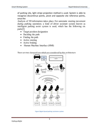 Smart Parking System Najah NationalUniversity
6
Fatheya Refat
of parking site, light stripe projection method is used. System is able to
recognize discontinue points, pivot and opposite site reference points,
once the
Analysis of 3D information takes place. For automatic steering movement
during parking operation; a kind of driver assistant system known as
intelligent parking assist system is used, which has the following six
parts[3]
 Target position designation
 Deciding the path
 Finding the path
 Active steering
 Active braking
 Human Machine Interface (HMI)
There are two classesof cars which are considered by this architecture
Figure 5Agent based parking assistance system.
 