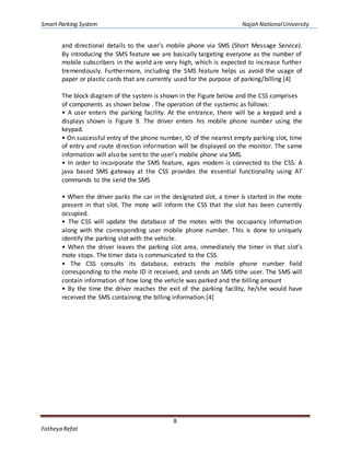 Smart Parking System Najah NationalUniversity
8
Fatheya Refat
and directional details to the user’s mobile phone via SMS (Short Message Service).
By introducing the SMS feature we are basically targeting everyone as the number of
mobile subscribers in the world are very high, which is expected to increase further
tremendously. Furthermore, including the SMS feature helps us avoid the usage of
paper or plastic cards that are currently used for the purpose of parking/billing [4]
The block diagram of the system is shown in the Figure below and the CSS comprises
of components as shown below . The operation of the systemic as follows:
• A user enters the parking facility. At the entrance, there will be a keypad and a
displays shown is Figure 9. The driver enters his mobile phone number using the
keypad.
• On successful entry of the phone number, ID of the nearest empty parking slot, time
of entry and route direction information will be displayed on the monitor. The same
information will also be sent to the user’s mobile phone via SMS.
• In order to incorporate the SMS feature, ages modem is connected to the CSS. A
java based SMS gateway at the CSS provides the essential functionality using AT
commands to the send the SMS
• When the driver parks the car in the designated slot, a timer is started in the mote
present in that slot. The mote will inform the CSS that the slot has been currently
occupied.
• The CSS will update the database of the motes with the occupancy information
along with the corresponding user mobile phone number. This is done to uniquely
identify the parking slot with the vehicle.
• When the driver leaves the parking slot area, immediately the timer in that slot’s
mote stops. The timer data is communicated to the CSS.
• The CSS consults its database, extracts the mobile phone number field
corresponding to the mote ID it received, and sends an SMS tithe user. The SMS will
contain information of how long the vehicle was parked and the billing amount
• By the time the driver reaches the exit of the parking facility, he/she would have
received the SMS containing the billing information.[4]
 