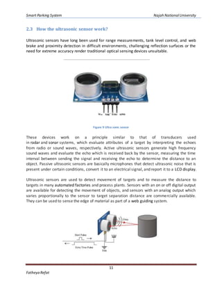Smart Parking System Najah NationalUniversity
11
Fatheya Refat
2.3 How the ultrasonic sensor work?
Ultrasonic sensors have long been used for range measurements, tank level control, and web
brake and proximity detection in difficult environments, challenging reflection surfaces or the
need for extreme accuracy render traditional optical sensing devices unsuitable.
Figure 9 Ultra sonic sensor
These devices work on a principle similar to that of transducers used
in radar and sonar systems, which evaluate attributes of a target by interpreting the echoes
from radio or sound waves, respectively. Active ultrasonic sensors generate high frequency
sound waves and evaluate the echo which is received back by the sensor, measuring the time
interval between sending the signal and receiving the echo to determine the distance to an
object. Passive ultrasonic sensors are basically microphones that detect ultrasonic noise that is
present under certain conditions, convert it to an electrical signal, and report it to a LCD display.
Ultrasonic sensors are used to detect movement of targets and to measure the distance to
targets in many automated factories and process plants. Sensors with an on or off digital output
are available for detecting the movement of objects, and sensors with an analog output which
varies proportionally to the sensor to target separation distance are commercially available.
They can be used to sense the edge of material as part of a web guiding system.
 