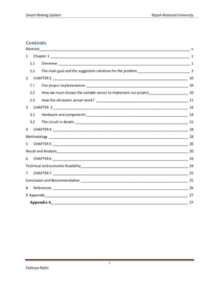Smart Parking System Najah NationalUniversity
i
Fatheya Refat
Contents
Abstract________________________________________________________________________________ v
1 Chapter 1 __________________________________________________________________________ 1
1.1 Overview ______________________________________________________________________ 1
1.2 The main goal and the suggestion solutions for the problem____________________________ 2
2 CHAPTER 2 ________________________________________________________________________ 10
2.1 Our project implementation ______________________________________________________ 10
2.2 How we must choose the suitable sensor to implement our project_____________________ 10
2.3 How the ultrasonic sensor work? _________________________________________________ 11
3 CHAPTER 3________________________________________________________________________ 14
3.1 Hardware and components ______________________________________________________ 14
3.2 The circuit in details ____________________________________________________________ 15
4 CHAPTER 4 ________________________________________________________________________ 18
Methodology __________________________________________________________________________ 18
5 CHAPTER 5 ________________________________________________________________________ 20
Result and Analysis______________________________________________________________________ 20
6 CHAPTER 6 ________________________________________________________________________ 24
Technical andeconomic feasibility_________________________________________________________ 24
7 CHAPTER 7 ________________________________________________________________________ 25
Conclusion and Recommendation _________________________________________________________ 25
8 References ________________________________________________________________________ 26
9 Appendix____________________________________________________________________________ 27
Appendix A_________________________________________________________________________ 27
 
