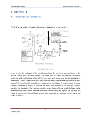 Smart Parking System Najah NationalUniversity
14
Fatheya Refat
3 CHAPTER 3
3.1 Hardware and components
The following picture show the circuit we depend on in our project,
Figure 13-design circuit
in our project the main part of the circuit depends on the sensor we use , as shown in the
picture above the Ultrasonic sensors are often used in robots for obstacle avoidance,
navigation and map building. Much of the early work was based on a device developed by
Polaroid for camera range finding that their ultrasonic range sensor works by emitting a short
burst of 40 kHz ultrasonic sound from a piezoelectric transducer. A small amount of sound
energy is reflected by objects in front of the device and returned to the detector, another
piezoelectric transducer. The receiver amplifier sends these reflected signals (echoes) to [a]
micro-controller which times them to determine how far away the objects are, by using the
speed of sound in air. The calculated range is then converted to a constant current signal and
sent it to the RCX.
 