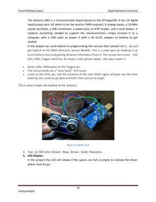 Smart Parking System Najah NationalUniversity
16
Fatheya Refat
The Arduino UNO is a microcontroller board based on the ATmega328. It has 14 digital
input/output pins (of which 6 can be used as PWM outputs), 6 analog inputs, a 16 MHz
crystal oscillator, a USB connection, a power jack, an ICSP header, and a reset button. It
contains everything needed to support the microcontroller; simply connect it to a
computer with a USB cable or power it with a AC-to-DC adapter or battery to get
started.
In the project we used arduino to programming the sensors that connect on it , we just
got hold of an HC-SR04 Ultrasonic Sensor Module. This is a short post on hooking it up
to an Arduino Uno and getting distance information from it. The sensor has 4 pins: - VCC
(5V), GND, Trigger and Echo. As shown in the picture above , the way it work is:
 Send a 10us HIGH pulse on the Trigger pin.
 The sensor sends out a "sonic burst" of 8 cycles.
 Listen to the Echo pin, and the duration of the next HIGH signal will give you the time
taken by the sound to go back and forth from sensor to target.
This is what it looks like hooked to the Arduino:
Figure 15-arduino circut
4. Two (2) 560 ohm (Green, Blue, Brown, Gold) Resistors
5. LCD Display:
In the project the LCD will shown if the spaces are full or empty to indicate the driver
where must he go .
 