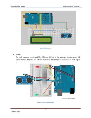Smart Parking System Najah NationalUniversity
17
Fatheya Refat
figure 16-basic circut
6. LED’s:
For each space we need two LED’s ,RED and GREEN , if the space are free the green LED
will illuminate if not the red LED will illuminate the connection shown in the next figure
.
figure 17-final circut component
 