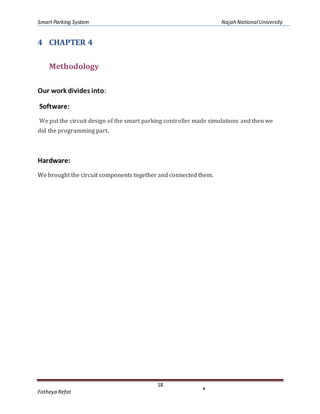 Smart Parking System Najah NationalUniversity
18
Fatheya Refat
4 CHAPTER 4
Methodology
Our work divides into:
Software:
We put the circuit design of the smart parking controller made simulations and then we
did the programming part.
Hardware:
We brought the circuit components together and connected them.
 