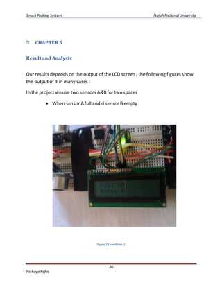 Smart Parking System Najah NationalUniversity
20
Fatheya Refat
5 CHAPTER 5
Result and Analysis
Our results depends on the output of the LCD screen , the following figures show
the output of it in many cases :
In the project weuse two sensors A&Bfor two spaces
 When sensor A full and d sensor B empty
figure 18-condition 1
 