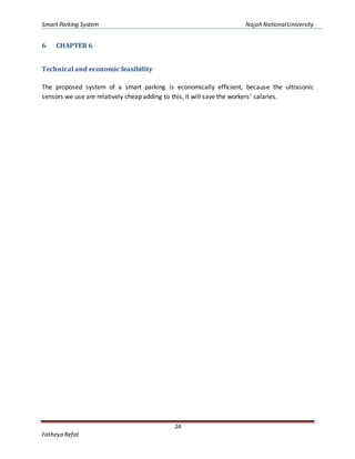 Smart Parking System Najah NationalUniversity
24
Fatheya Refat
6 CHAPTER 6
Technical and economic feasibility
The proposed system of a smart parking is economically efficient, because the ultrasonic
sensors we use are relatively cheap adding to this, it will save the workers’ salaries.
 