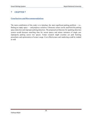 Smart Parking System Najah NationalUniversity
25
Fatheya Refat
7 CHAPTER 7
Conclusionand Recommendation
The main contribution of this study is to introduce the most significant parking problem —i.e.,
finding an empty space — and propose a solution. Ultrasonic sensor can be used both for parking
space detection and improper parking detection. The proposed architecture for aparking detection
system would decrease searching time for vacant spaces and reduce instances of single cars
improperly parking across two spaces. Future research might examine car park booking
procedures and optimization of sensor usage. Cost effectiveness and marketing could be studied
as well.
 