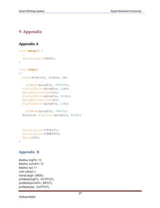 Smart Parking System Najah NationalUniversity
27
Fatheya Refat
9 Appendix
Appendix A
void setup() {
:
Serial.begin(9600);
}
void loop()
{:
long duration, inches, cm;
pinMode(pingPin, OUTPUT);
digitalWrite(pingPin, LOW);
delayMicroseconds(2);
digitalWrite(pingPin, HIGH);
delayMicroseconds(5);
digitalWrite(pingPin, LOW);
pinMode(pingPin, INPUT);
duration = pulseIn(pingPin, HIGH);
Serial.print("FULL");
Serial.print("EMPTY");
delay(30);
}
Appendix B
#define trigPin 13
#define echoPin 12
#define led 11
void setup() {
Serial.begin (9600);
pinMode(trigPin, OUTPUT);
pinMode(echoPin, INPUT);
pinMode(led, OUTPUT);
 