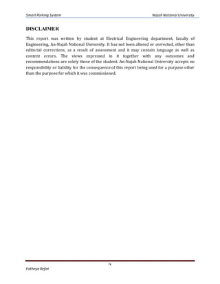 Smart Parking System Najah NationalUniversity
iv
Fatheya Refat
DISCLAIMER
This report was written by student at Electrical Engineering department, faculty of
Engineering, An-Najah National University. It has not been altered or corrected, other than
editorial corrections, as a result of assessment and it may contain language as well as
content errors. The views expressed in it together with any outcomes and
recommendations are solely those of the student. An-Najah National University accepts no
responsibility or liability for the consequence of this report being used for a purpose other
than the purpose for which it was commissioned.
 
