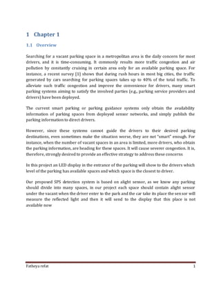 Fatheya refat 1
1 Chapter 1
1.1 Overview
Searching for a vacant parking space in a metropolitan area is the daily concern for most
drivers, and it is time-consuming. It commonly results more traffic congestion and air
pollution by constantly cruising in certain area only for an available parking space. For
instance, a recent survey [1] shows that during rush hours in most big cities, the traffic
generated by cars searching for parking spaces takes up to 40% of the total traffic. To
alleviate such traffic congestion and improve the convenience for drivers, many smart
parking systems aiming to satisfy the involved parties (e.g., parking service providers and
drivers) have been deployed.
The current smart parking or parking guidance systems only obtain the availability
information of parking spaces from deployed sensor networks, and simply publish the
parking information to direct drivers.
However, since these systems cannot guide the drivers to their desired parking
destinations, even sometimes make the situation worse, they are not “smart” enough. For
instance, when the number of vacant spaces in an area is limited, more drivers, who obtain
the parking information, are heading for these spaces. It will cause severer congestion. It is,
therefore, strongly desired to provide an effective strategy to address these concerns
In this project an LED display in the entrance of the parking will show to the drivers which
level of the parking has available spaces and which space is the closest to driver.
Our proposed SPS detection system is based on alight sensor, as we know any parking
should divide into many spaces, in our project each space should contain alight sensor
under the vacant when the driver enter to the park and the car take its place the sensor will
measure the reflected light and then it will send to the display that this place is not
available now
 