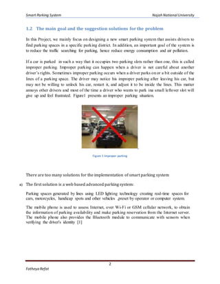 Smart Parking System Najah NationalUniversity
2
Fatheya Refat
1.2 The main goal and the suggestion solutions for the problem
In this Project, we mainly focus on designing a new smart parking system that assists drivers to
find parking spaces in a specific parking district. In addition, an important goal of the system is
to reduce the traffic searching for parking, hence reduce energy consumption and air pollution.
If a car is parked in such a way that it occupies two parking slots rather than one, this is called
improper parking. Improper parking can happen when a driver is not careful about another
driver’s rights. Sometimes improper parking occurs when a driver parks on or a bit outside of the
lines of a parking space. The driver may notice his improper parking after leaving his car, but
may not be willing to unlock his car, restart it, and adjust it to be inside the lines. This matter
annoys other drivers and most of the time a driver who wants to park ina small leftover slot will
give up and feel frustrated. Figure1 presents an improper parking situation.
Figure 1 improper parking
There are too many solutions for the implementation of smart parking system
a) The first solution is a web based advanced parking system:
Parking spaces generated by lines using LED lighting technology creating real-time spaces for
cars, motorcycles, handicap spots and other vehicles ,preset by operator or computer system.
The mobile phone is used to assess Internet, over Wi-Fi or GSM cellular network, to obtain
the information of parking availability and make parking reservation from the Internet server.
The mobile phone also provides the Bluetooth module to communicate with sensors when
verifying the driver's identity [1]
 
