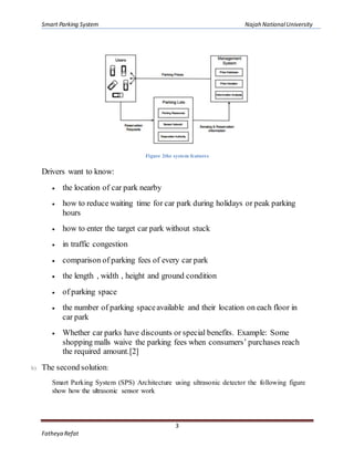 Smart Parking System Najah NationalUniversity
3
Fatheya Refat
Figure 2the system features
Drivers want to know:
 the location of car park nearby
 how to reduce waiting time for car park during holidays or peak parking
hours
 how to enter the target car park without stuck
 in traffic congestion
 comparison of parking fees of every car park
 the length , width , height and ground condition
 of parking space
 the number of parking spaceavailable and their location on each floor in
car park
 Whether car parks have discounts or special benefits. Example: Some
shopping malls waive the parking fees when consumers’ purchases reach
the required amount.[2]
b) The second solution:
Smart Parking System (SPS) Architecture using ultrasonic detector the following figure
show how the ultrasonic sensor work
 