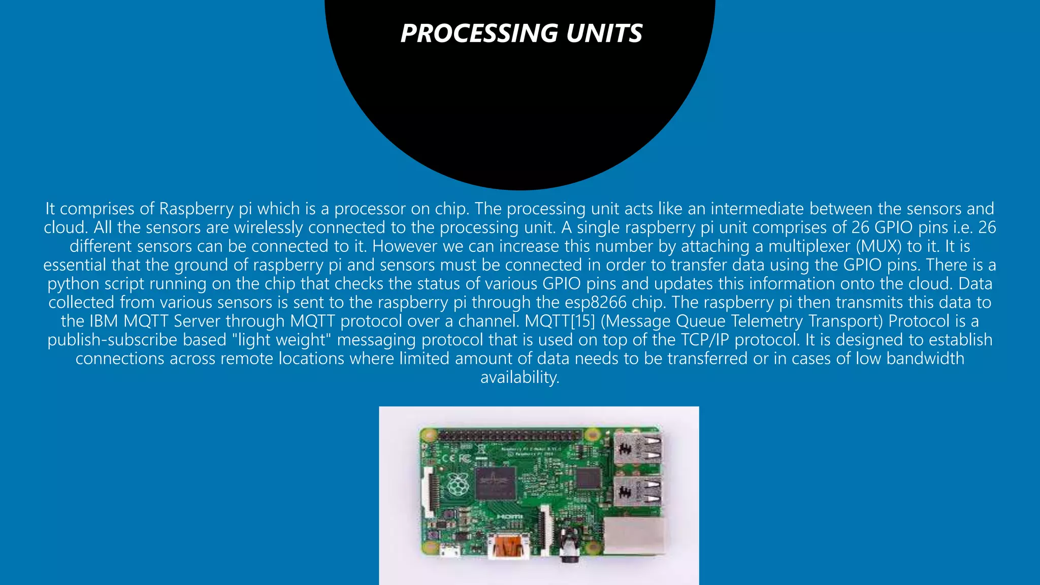 PROCESSING UNITS
It comprises of Raspberry pi which is a processor on chip. The processing unit acts like an intermediate between the sensors and
cloud. All the sensors are wirelessly connected to the processing unit. A single raspberry pi unit comprises of 26 GPIO pins i.e. 26
different sensors can be connected to it. However we can increase this number by attaching a multiplexer (MUX) to it. It is
essential that the ground of raspberry pi and sensors must be connected in order to transfer data using the GPIO pins. There is a
python script running on the chip that checks the status of various GPIO pins and updates this information onto the cloud. Data
collected from various sensors is sent to the raspberry pi through the esp8266 chip. The raspberry pi then transmits this data to
the IBM MQTT Server through MQTT protocol over a channel. MQTT[15] (Message Queue Telemetry Transport) Protocol is a
publish-subscribe based "light weight" messaging protocol that is used on top of the TCP/IP protocol. It is designed to establish
connections across remote locations where limited amount of data needs to be transferred or in cases of low bandwidth
availability.
 