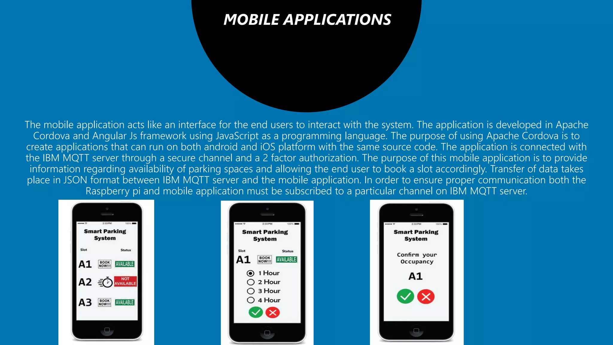 MOBILE APPLICATIONS
The mobile application acts like an interface for the end users to interact with the system. The application is developed in Apache
Cordova and Angular Js framework using JavaScript as a programming language. The purpose of using Apache Cordova is to
create applications that can run on both android and iOS platform with the same source code. The application is connected with
the IBM MQTT server through a secure channel and a 2 factor authorization. The purpose of this mobile application is to provide
information regarding availability of parking spaces and allowing the end user to book a slot accordingly. Transfer of data takes
place in JSON format between IBM MQTT server and the mobile application. In order to ensure proper communication both the
Raspberry pi and mobile application must be subscribed to a particular channel on IBM MQTT server.
 