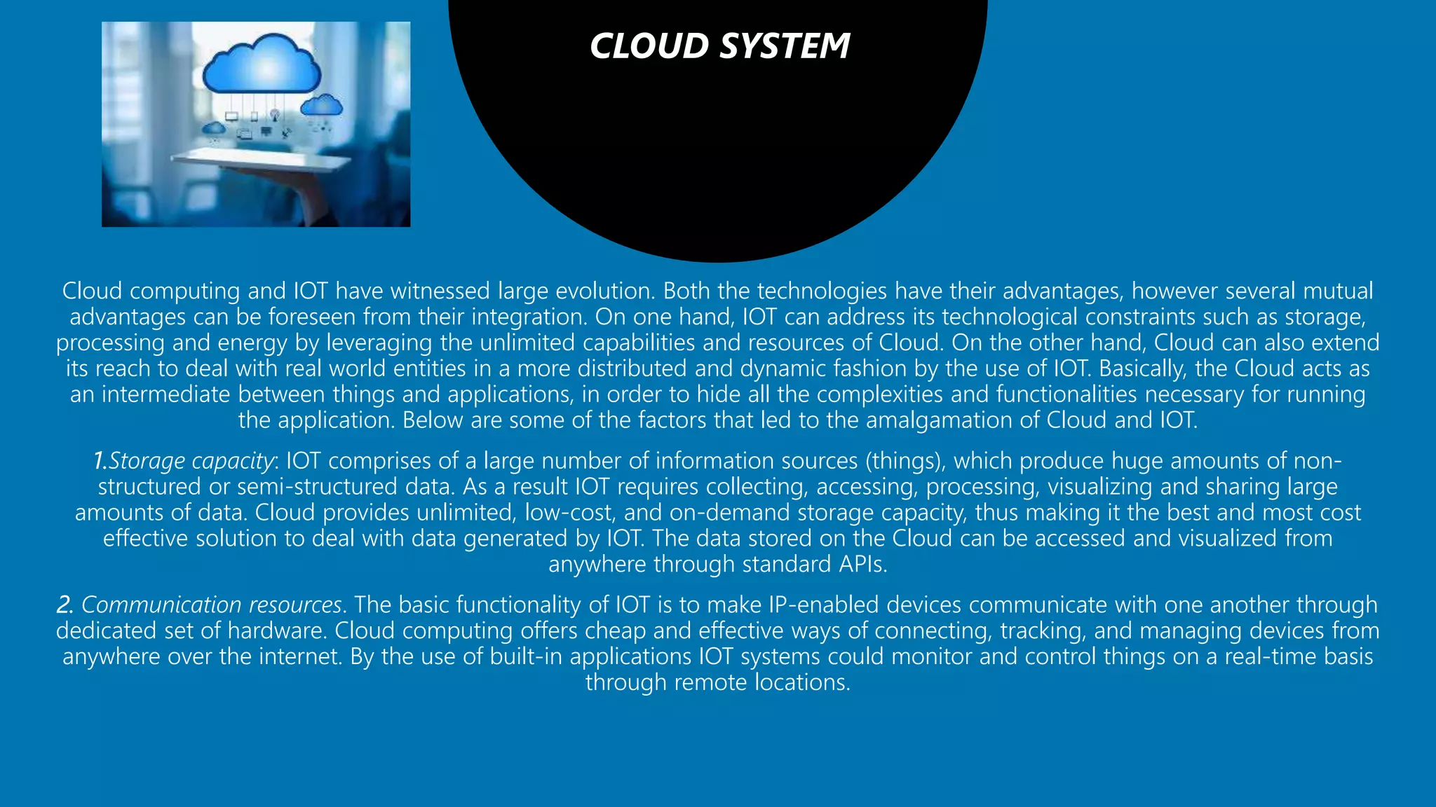 CLOUD SYSTEM
Cloud computing and IOT have witnessed large evolution. Both the technologies have their advantages, however several mutual
advantages can be foreseen from their integration. On one hand, IOT can address its technological constraints such as storage,
processing and energy by leveraging the unlimited capabilities and resources of Cloud. On the other hand, Cloud can also extend
its reach to deal with real world entities in a more distributed and dynamic fashion by the use of IOT. Basically, the Cloud acts as
an intermediate between things and applications, in order to hide all the complexities and functionalities necessary for running
the application. Below are some of the factors that led to the amalgamation of Cloud and IOT.
1.Storage capacity: IOT comprises of a large number of information sources (things), which produce huge amounts of non-
structured or semi-structured data. As a result IOT requires collecting, accessing, processing, visualizing and sharing large
amounts of data. Cloud provides unlimited, low-cost, and on-demand storage capacity, thus making it the best and most cost
effective solution to deal with data generated by IOT. The data stored on the Cloud can be accessed and visualized from
anywhere through standard APIs.
2. Communication resources. The basic functionality of IOT is to make IP-enabled devices communicate with one another through
dedicated set of hardware. Cloud computing offers cheap and effective ways of connecting, tracking, and managing devices from
anywhere over the internet. By the use of built-in applications IOT systems could monitor and control things on a real-time basis
through remote locations.
 