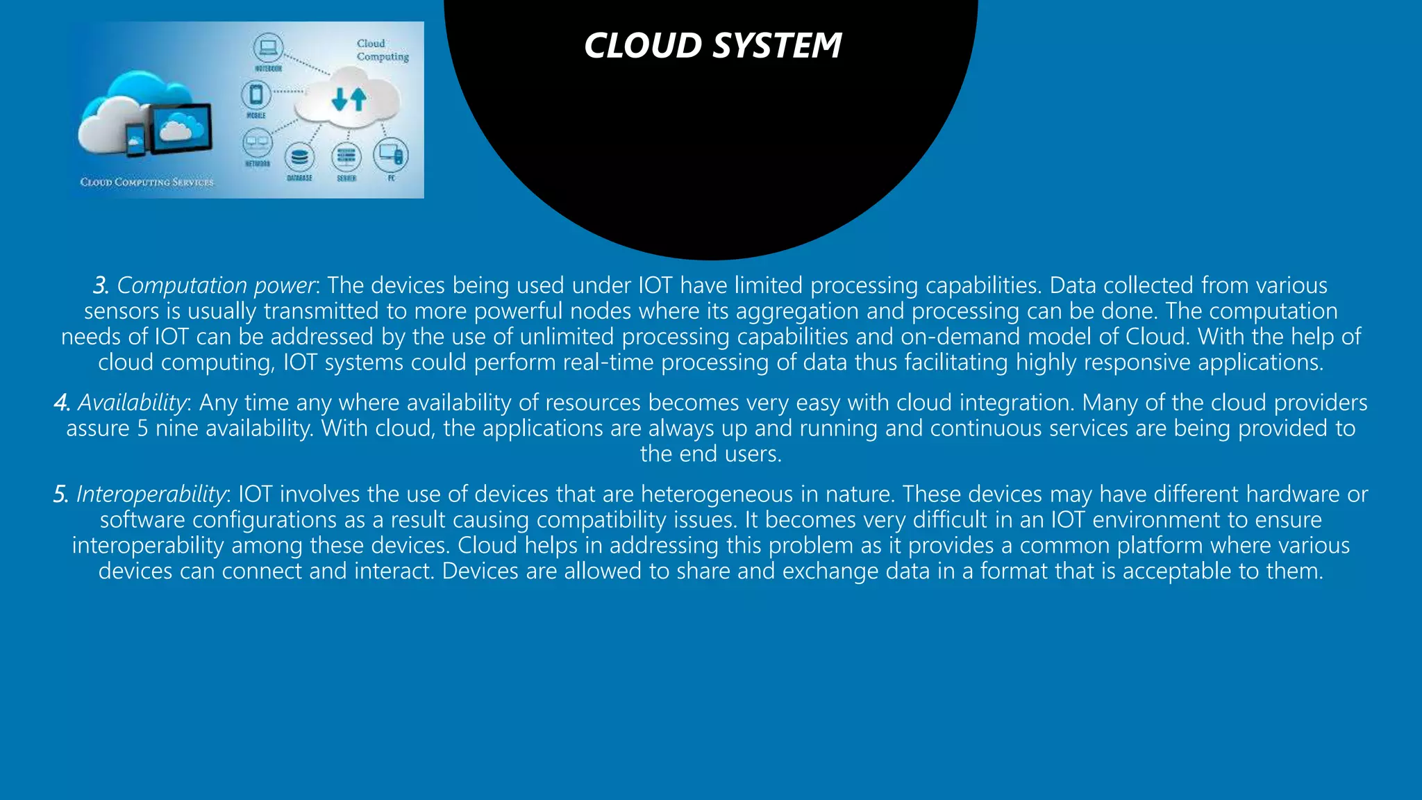 CLOUD SYSTEM
3. Computation power: The devices being used under IOT have limited processing capabilities. Data collected from various
sensors is usually transmitted to more powerful nodes where its aggregation and processing can be done. The computation
needs of IOT can be addressed by the use of unlimited processing capabilities and on-demand model of Cloud. With the help of
cloud computing, IOT systems could perform real-time processing of data thus facilitating highly responsive applications.
4. Availability: Any time any where availability of resources becomes very easy with cloud integration. Many of the cloud providers
assure 5 nine availability. With cloud, the applications are always up and running and continuous services are being provided to
the end users.
5. Interoperability: IOT involves the use of devices that are heterogeneous in nature. These devices may have different hardware or
software configurations as a result causing compatibility issues. It becomes very difficult in an IOT environment to ensure
interoperability among these devices. Cloud helps in addressing this problem as it provides a common platform where various
devices can connect and interact. Devices are allowed to share and exchange data in a format that is acceptable to them.
 