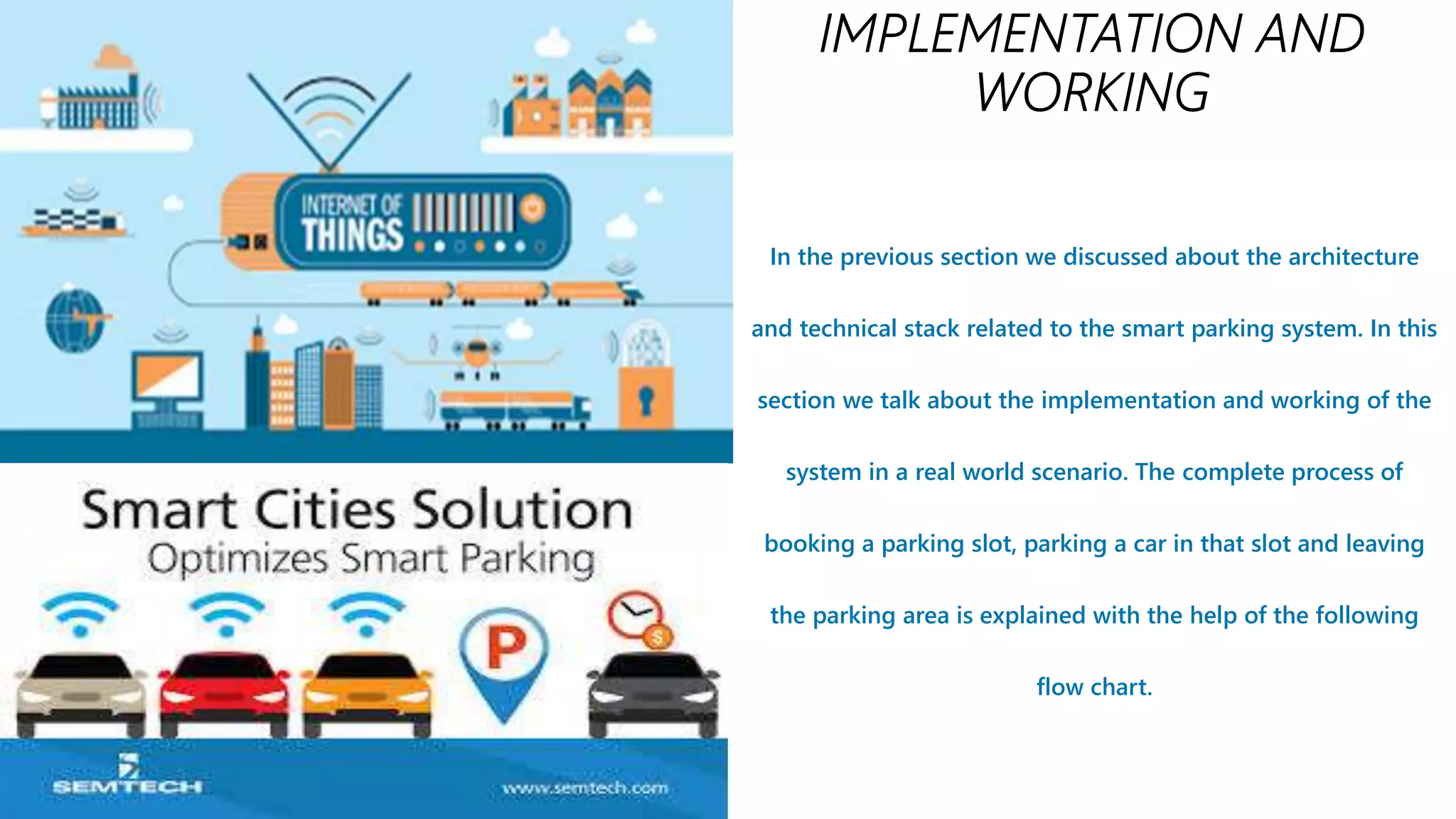 In the previous section we discussed about the architecture
and technical stack related to the smart parking system. In this
section we talk about the implementation and working of the
system in a real world scenario. The complete process of
booking a parking slot, parking a car in that slot and leaving
the parking area is explained with the help of the following
flow chart.
 