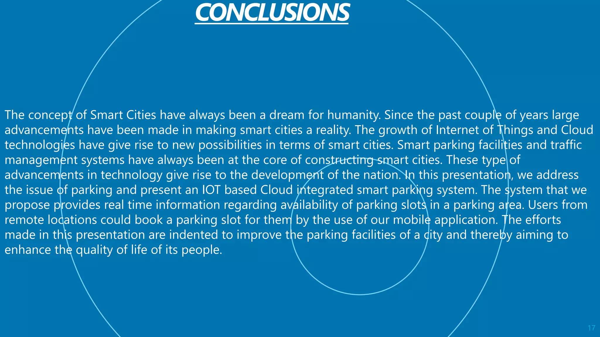 17
The concept of Smart Cities have always been a dream for humanity. Since the past couple of years large
advancements have been made in making smart cities a reality. The growth of Internet of Things and Cloud
technologies have give rise to new possibilities in terms of smart cities. Smart parking facilities and traffic
management systems have always been at the core of constructing smart cities. These type of
advancements in technology give rise to the development of the nation. In this presentation, we address
the issue of parking and present an IOT based Cloud integrated smart parking system. The system that we
propose provides real time information regarding availability of parking slots in a parking area. Users from
remote locations could book a parking slot for them by the use of our mobile application. The efforts
made in this presentation are indented to improve the parking facilities of a city and thereby aiming to
enhance the quality of life of its people.
 