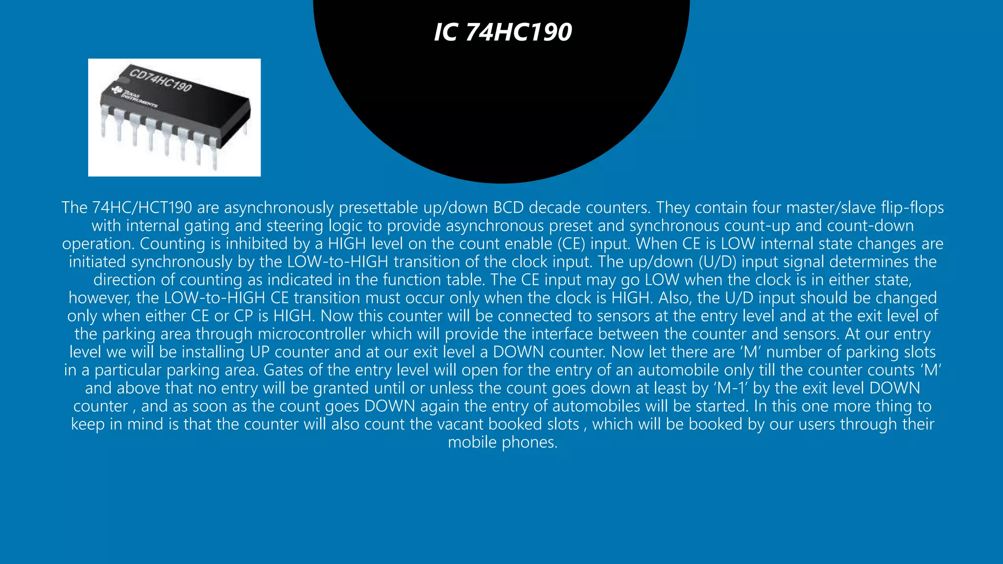 IC 74HC190
The 74HC/HCT190 are asynchronously presettable up/down BCD decade counters. They contain four master/slave flip-flops
with internal gating and steering logic to provide asynchronous preset and synchronous count-up and count-down
operation. Counting is inhibited by a HIGH level on the count enable (CE) input. When CE is LOW internal state changes are
initiated synchronously by the LOW-to-HIGH transition of the clock input. The up/down (U/D) input signal determines the
direction of counting as indicated in the function table. The CE input may go LOW when the clock is in either state,
however, the LOW-to-HIGH CE transition must occur only when the clock is HIGH. Also, the U/D input should be changed
only when either CE or CP is HIGH. Now this counter will be connected to sensors at the entry level and at the exit level of
the parking area through microcontroller which will provide the interface between the counter and sensors. At our entry
level we will be installing UP counter and at our exit level a DOWN counter. Now let there are ‘M’ number of parking slots
in a particular parking area. Gates of the entry level will open for the entry of an automobile only till the counter counts ‘M’
and above that no entry will be granted until or unless the count goes down at least by ‘M-1’ by the exit level DOWN
counter , and as soon as the count goes DOWN again the entry of automobiles will be started. In this one more thing to
keep in mind is that the counter will also count the vacant booked slots , which will be booked by our users through their
mobile phones.
 