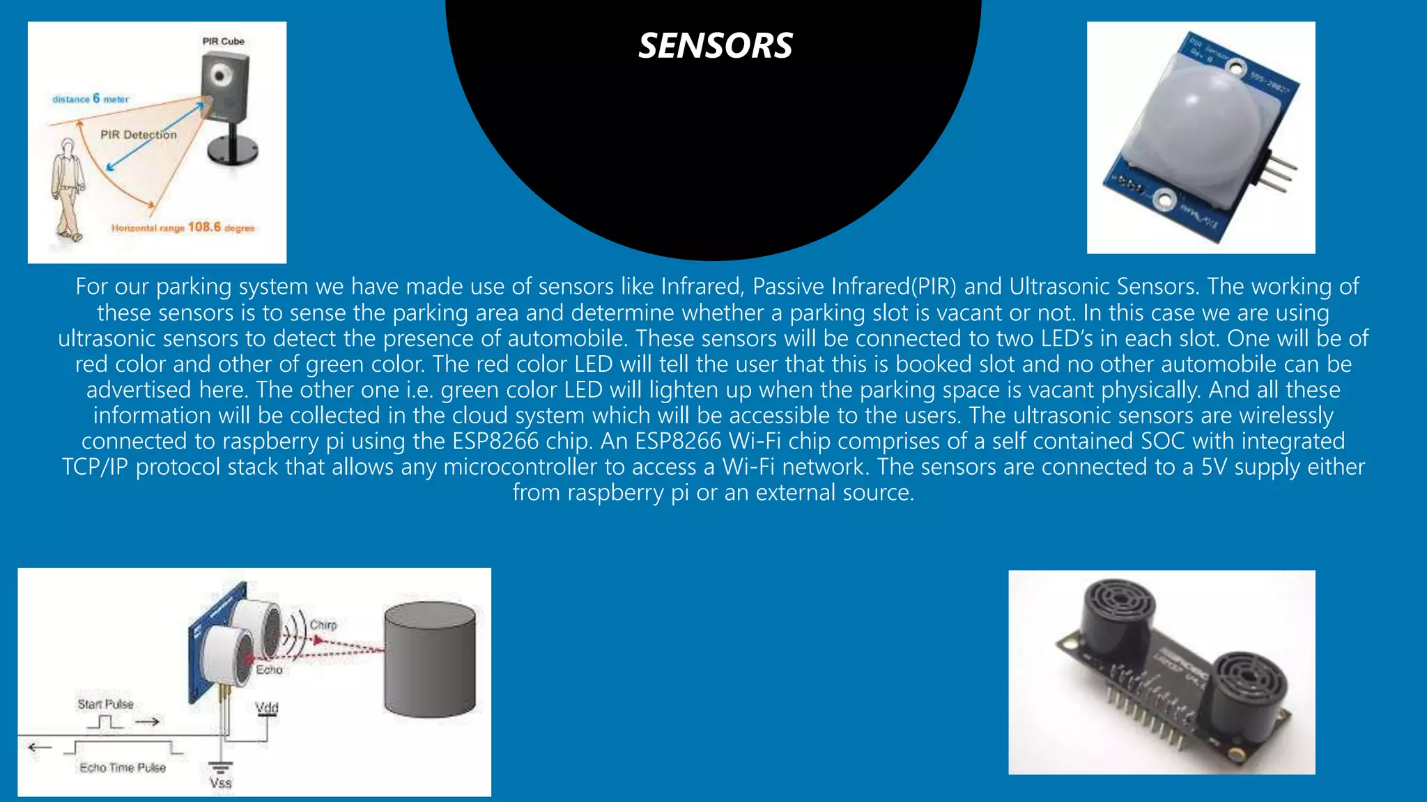 SENSORS
For our parking system we have made use of sensors like Infrared, Passive Infrared(PIR) and Ultrasonic Sensors. The working of
these sensors is to sense the parking area and determine whether a parking slot is vacant or not. In this case we are using
ultrasonic sensors to detect the presence of automobile. These sensors will be connected to two LED’s in each slot. One will be of
red color and other of green color. The red color LED will tell the user that this is booked slot and no other automobile can be
advertised here. The other one i.e. green color LED will lighten up when the parking space is vacant physically. And all these
information will be collected in the cloud system which will be accessible to the users. The ultrasonic sensors are wirelessly
connected to raspberry pi using the ESP8266 chip. An ESP8266 Wi-Fi chip comprises of a self contained SOC with integrated
TCP/IP protocol stack that allows any microcontroller to access a Wi-Fi network. The sensors are connected to a 5V supply either
from raspberry pi or an external source.
 