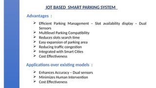 IOT BASED SMART PARKING SYSTEM
Advantages :
 Efficient Parking Management – Slot availability display – Dual
Sensors
 Multilevel Parking Compatibility
 Reduces slots search time
 Easy expansion of parking area
 Reducing traffic congestion
 Integrated with Smart Cities
 Cost Effectiveness
Applications over existing models :
 Enhances Accuracy – Dual sensors
 Minimizes Human Intervention
 Cost Effectiveness
 