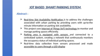 IOT BASED SMART PARKING SYSTEM
Abstract :
 Real-time Slot Availability Notification is to address the challenges
associated with urban parking by providing users with up-to-the
minute information on parking slot availability.
 This project uses Internet of Things (IoT) technology to monitor and
manage parking spaces efficiently.
 Parking area is equipped with sensors and connected to a
centralized system, creating a network that continuously monitors
the occupancy status of individual parking spaces.
 Real-time data collection from sensors processed and made
accessible to users through a LED display
 