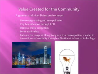 A greener and nicer living environment More energy saving and zero pollution City beautification through LED Improve traffic congestion Better road safety Enhance the image of Hong Kong as a true cosmopolitan, a leader in innovation and creativity through utilization of advanced technology. 