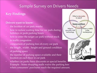 Key Findings Drivers want to know: the location of car park nearby  how to reduce waiting time for car park during holidays or peak parking hours how to enter the target car park without stuck  in traffic congestion comparison of parking fees of every car park  the length , width , height and ground condition  of parking space  the number of parking space available and their location on each floor in car park whether car parks have discounts or special benefits. Example : Some shopping malls waive the parking fees when consumers’ purchases reach the required amount. 