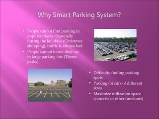People cannot find parking in popular places. Especially during the holidays (Christmas shopping), traffic is always bad People cannot locate their car in large parking lots (Theme parks) Difficulty finding parking spots Parking for cars of different sizes Maximize utilization space (concerts or other functions) 
