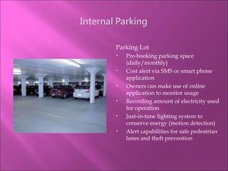 Parking Lot Pre-booking parking space (daily/monthly) Cost alert via SMS or smart phone application Owners can make use of online application to monitor usage Recording amount of electricity used for operation Just-in-time lighting system to conserve energy (motion detection) Alert capabilities for safe pedestrian lanes and theft prevention 