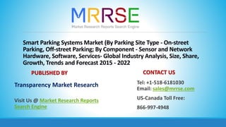 Smart Parking Systems Market (By Parking Site Type - On-street
Parking, Off-street Parking; By Component - Sensor and Network
Hardware, Software, Services- Global Industry Analysis, Size, Share,
Growth, Trends and Forecast 2015 - 2022
PUBLISHED BY
Transparency Market Research
Visit Us @ Market Research Reports
Search Engine
CONTACT US
Tel: +1-518-6181030
Email: sales@mrrse.com
US-Canada Toll Free:
866-997-4948
 