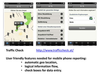 Traffic Check http://www.trafficcheck.at/ 
User friendly features needed for mobile phone reporting: 
• automatic geo location, 
• logical information flow, 
• check boxes for data entry. 
 