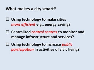What makes a city smart? 
 Using technology to make cities 
more efficient e.g., energy saving? 
 Centralized control centres to monitor and 
manage infrastructure and services? 
 Using technology to increase public 
participation in activities of civic living? 
 