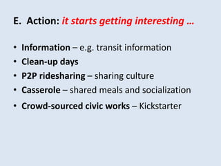 E. Action: it starts getting interesting … 
• Information – e.g. transit information 
• Clean-up days 
• P2P ridesharing – sharing culture 
• Casserole – shared meals and socialization 
• Crowd-sourced civic works – Kickstarter 
 