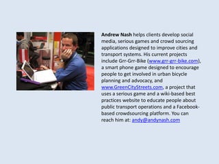 Andrew Nash helps clients develop social 
media, serious games and crowd sourcing 
applications designed to improve cities and 
transport systems. His current projects 
include Grr-Grr-Bike (www.grr-grr-bike.com), 
a smart phone game designed to encourage 
people to get involved in urban bicycle 
planning and advocacy, and 
www.GreenCityStreets.com, a project that 
uses a serious game and a wiki-based best 
practices website to educate people about 
public transport operations and a Facebook-based 
crowdsourcing platform. You can 
reach him at: andy@andynash.com 
 