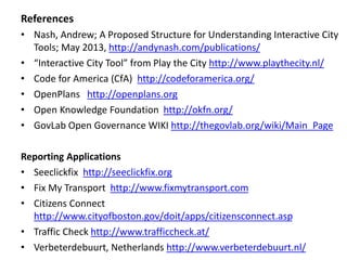 References 
• Nash, Andrew; A Proposed Structure for Understanding Interactive City 
Tools; May 2013, http://andynash.com/publications/ 
• “Interactive City Tool” from Play the City http://www.playthecity.nl/ 
• Code for America (CfA) http://codeforamerica.org/ 
• OpenPlans http://openplans.org 
• Open Knowledge Foundation http://okfn.org/ 
• GovLab Open Governance WIKI http://thegovlab.org/wiki/Main_Page 
Reporting Applications 
• Seeclickfix http://seeclickfix.org 
• Fix My Transport http://www.fixmytransport.com 
• Citizens Connect 
http://www.cityofboston.gov/doit/apps/citizensconnect.asp 
• Traffic Check http://www.trafficcheck.at/ 
• Verbeterdebuurt, Netherlands http://www.verbeterdebuurt.nl/ 
 