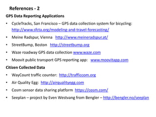 References - 2 
GPS Data Reporting Applications 
• CycleTracks, San Francisco – GPS data collection system for bicycling: 
http://www.sfcta.org/modeling-and-travel-forecasting/ 
• Meine Radspur, Vienna http://www.meineradspur.at/ 
• StreetBump, Boston http://streetbump.org 
• Waze roadway GPS data collection www.waze.com 
• Moovit public transport GPS reporting app: www.moovitapp.com 
Citizen Collected Data 
• WayCount traffic counter: http://trafficcom.org 
• Air Quality Egg: http://airqualityegg.com 
• Cosm sensor data sharing platform https://cosm.com/ 
• Seeplan – project by Even Westvang from Bengler – http://bengler.no/seeplan 
 
