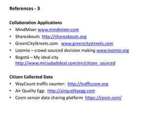 References - 3 
Collaboration Applications 
• MindMixer www.mindmixer.com 
• Shareabouts http://shareabouts.org 
• GreenCityStreets.com www.greencitystreets.com 
• Loomio – crowd sourced decision making www.loomio.org 
• Bogotá – My ideal city 
http://www.miciudadideal.com/en/citizen_sourced 
Citizen Collected Data 
• WayCount traffic counter: http://trafficcom.org 
• Air Quality Egg: http://airqualityegg.com 
• Cosm sensor data sharing platform https://cosm.com/ 
 
