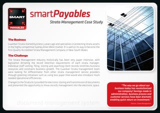 smartPayables
                                        Strata Management Case Study



The Business
Guardian Strata started business 5 years ago and specialises in protecting strata assets
in the highly competitive Sydney Inner West market. It is well on its way to become the
first Quality Accredited Strata Management Company in New South Wales.

The Challenge
The Strata Management Industry historically has been very paper intensive, with
legislation dictating the record retention requirements of each strata manager.
Individual staff sorting, filing, storing and searching client records stretches business
resources and constrains business growth. The Guardian Strata management team
were looking for differentiator from other strata management service providers
through greening initiatives such as using less paper that would also introduce much
needed operational efficiencies.
Changes to the Strata Act provided for electronic storing and transmission of documents
and presented the opportunity to move records management into the electronic space.                   “The way we go about our
                                                                                                business today has revolutionised
                                                                                                   our company! Savings made in
                                                                                             administration, business process and
                                                                                            customer services have been dramatic
                                                                                            enabling quick return on investment.”
        document management system                                                                            Director, Strata Management
 