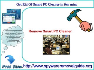 Get Rid Of Smart PC Cleaner in few mins 
                      Get Rid Of Smart PC Cleaner in few mins

                                      How To Remove



I was looking for some software
  to increase my PC speed and
clean up all my errors. i was not
                                      Remove Smart PC Cleaner
    able to get any permanent
 solution. But then i found your
    site and it really helped to
 optimize my PC performance.
       I would recommend
     your services. ….Allen




                                    http://www.spywareremovalguide.org
 