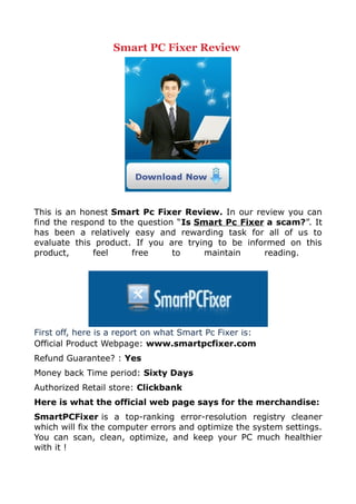 Smart PC Fixer Review




This is an honest Smart Pc Fixer Review. In our review you can
find the respond to the question “Is Smart Pc Fixer a scam?”. It
has been a relatively easy and rewarding task for all of us to
evaluate this product. If you are trying to be informed on this
product,      feel     free     to     maintain    reading.




First off, here is a report on what Smart Pc Fixer is:
Official Product Webpage: www.smartpcfixer.com
Refund Guarantee? : Yes
Money back Time period: Sixty Days
Authorized Retail store: Clickbank
Here is what the official web page says for the merchandise:
SmartPCFixer is a top-ranking error-resolution registry cleaner
which will fix the computer errors and optimize the system settings.
You can scan, clean, optimize, and keep your PC much healthier
with it !
 