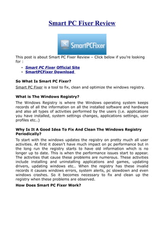 Smart PC Fixer Review



This post is about Smart PC Fixer Review – Click below if you’re looking
for :
   • Smart PC Fixer Official Site
   • SmartPCFixer Download

So What Is Smart PC Fixer?
Smart PC Fixer is a tool to fix, clean and optimize the windows registry.

What is The Windows Registry?
The Windows Registry is where the Windows operating system keeps
records of all the information on all the installed software and hardware
and also all types of activities performed by the users (i.e. applications
you have installed, system settings changes, applications settings, user
profiles etc..)

Why Is It A Good Idea To Fix And Clean The Windows Registry
Periodically?
To start with the windows updates the registry on pretty much all user
activities. At first it doesn’t have much impact on pc performance but in
the long run the registry starts to have old information which is no
longer up to date. This is when the performance issues start to appear.
The activities that cause these problems are numerous. These activities
include installing and uninstalling applications and games, updating
drivers, updating windows etc.. When the registry has these invalid
records it causes windows errors, system alerts, pc slowdown and even
windows crashes. So it becomes necessary to fix and clean up the
registry when these problems are observed.
How Does Smart PC Fixer Work?
 